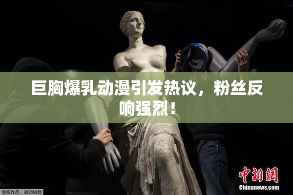 巨胸爆乳动漫引发热议，粉丝反响强烈！