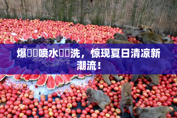 爆❌‌喷水❌‌洗，惊现夏日清凉新潮流！