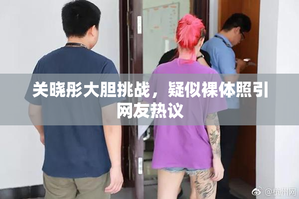关晓彤大胆挑战，疑似裸体照引网友热议