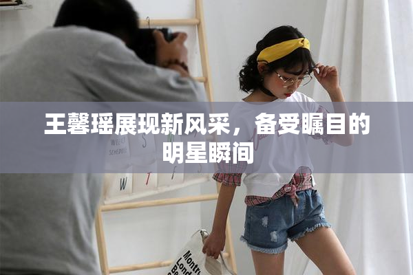王馨瑶展现新风采，备受瞩目的明星瞬间