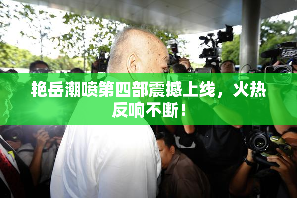 艳岳潮喷第四部震撼上线，火热反响不断！