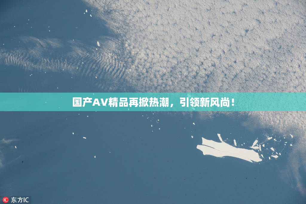 国产AV精品再掀热潮，引领新风尚！