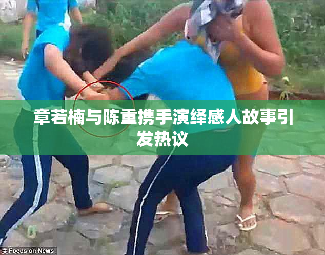 章若楠与陈重携手演绎感人故事引发热议