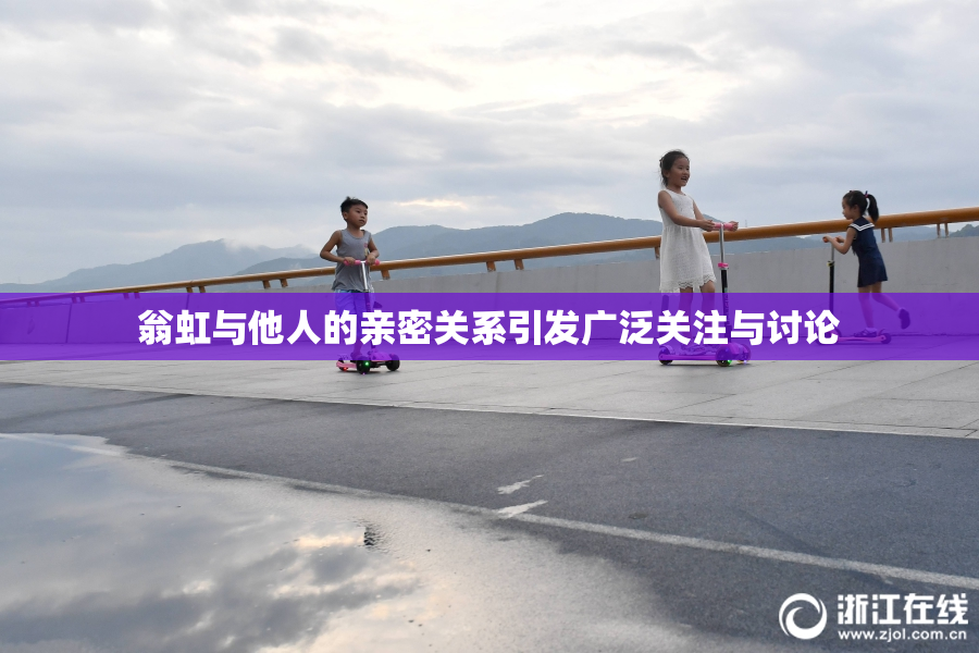 翁虹与他人的亲密关系引发广泛关注与讨论