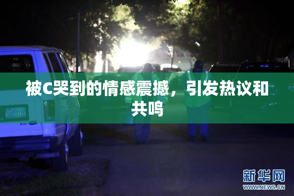 被C哭到的情感震撼，引发热议和共鸣