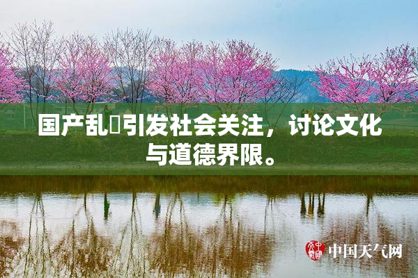 国产乱婬引发社会关注，讨论文化与道德界限。