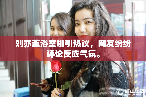 刘亦菲浴室啪引热议，网友纷纷评论反应气氛。