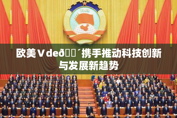 欧美Ⅴde🔴携手推动科技创新与发展新趋势