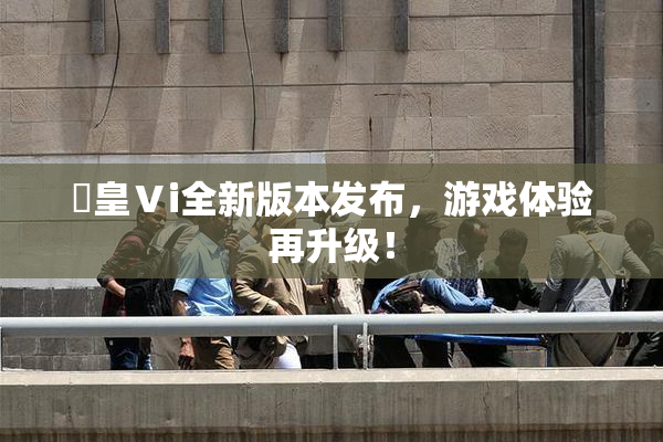 嘼皇Ⅴi全新版本发布，游戏体验再升级！