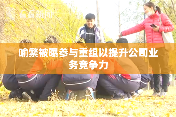 喻繁被曝参与重组以提升公司业务竞争力