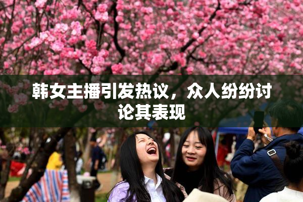 韩女主播引发热议，众人纷纷讨论其表现