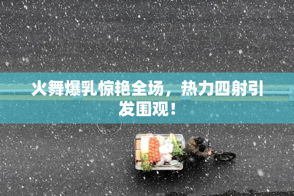 火舞爆乳惊艳全场，热力四射引发围观！