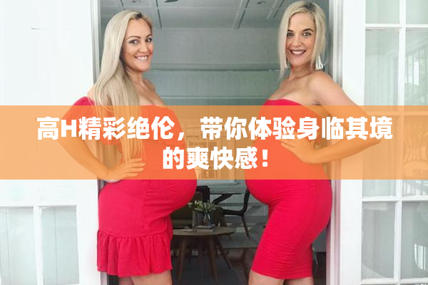 高H精彩绝伦，带你体验身临其境的爽快感！
