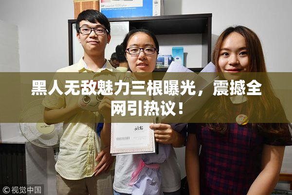 黑人无敌魅力三根曝光，震撼全网引热议！
