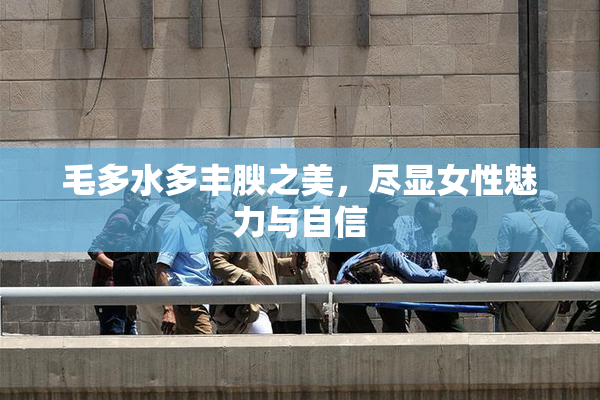 毛多水多丰腴之美，尽显女性魅力与自信