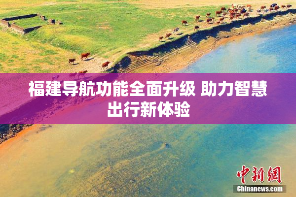 福建导航功能全面升级 助力智慧出行新体验