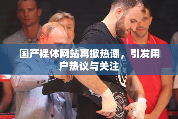 国产裸体网站再掀热潮，引发用户热议与关注