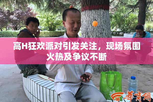 高H狂欢派对引发关注，现场氛围火热及争议不断