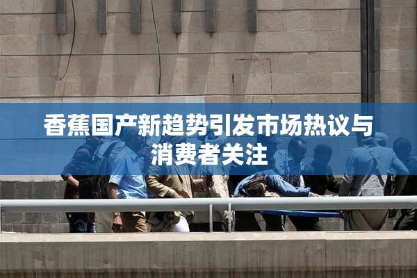 香蕉国产新趋势引发市场热议与消费者关注