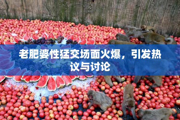 老肥婆性猛交场面火爆，引发热议与讨论