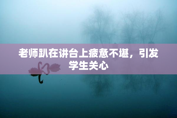 老师趴在讲台上疲惫不堪，引发学生关心