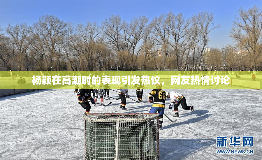 杨颖在高潮时的表现引发热议，网友热情讨论