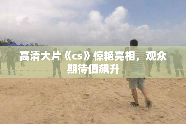 高清大片《cs》惊艳亮相，观众期待值飙升