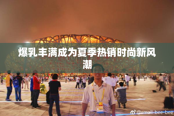 爆乳丰满成为夏季热销时尚新风潮
