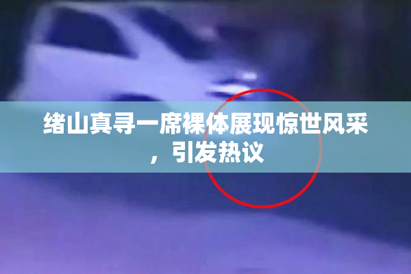 绪山真寻一席裸体展现惊世风采，引发热议
