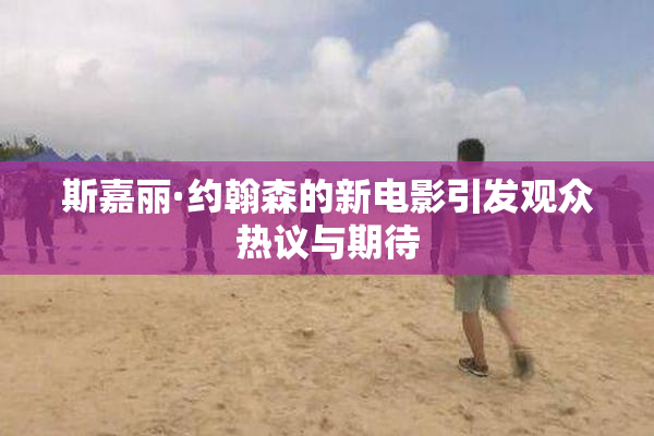 斯嘉丽·约翰森的新电影引发观众热议与期待
