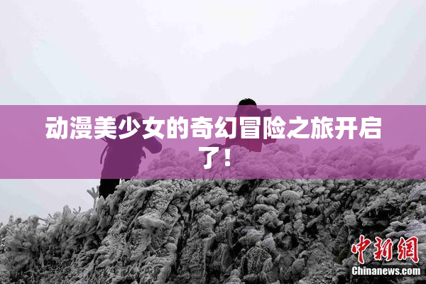 动漫美少女的奇幻冒险之旅开启了！