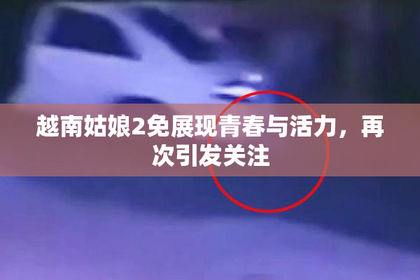越南姑娘2免展现青春与活力，再次引发关注