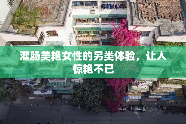 灌肠美艳女性的另类体验，让人惊艳不已