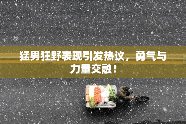 猛男狂野表现引发热议，勇气与力量交融！