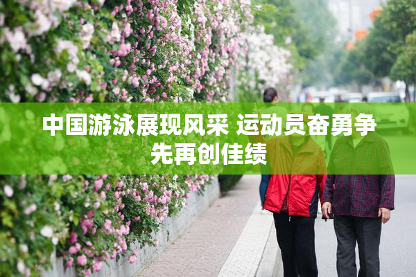 中国游泳展现风采 运动员奋勇争先再创佳绩