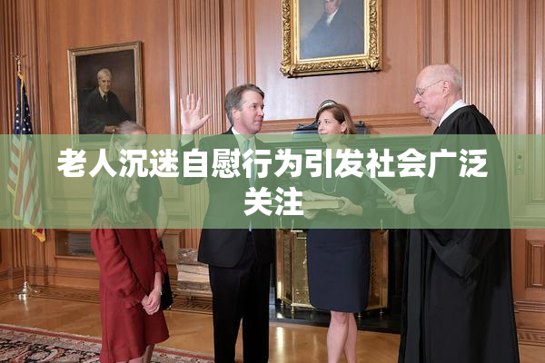 老人沉迷自慰行为引发社会广泛关注