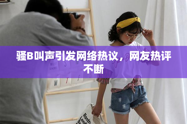 骚B叫声引发网络热议，网友热评不断