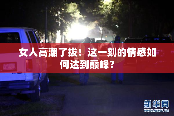 女人高潮了拔！这一刻的情感如何达到巅峰？