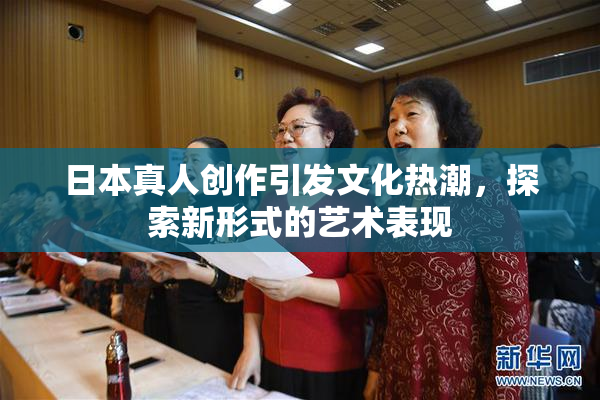 日本真人创作引发文化热潮，探索新形式的艺术表现