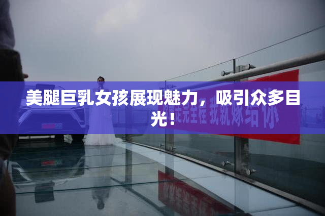 美腿巨乳女孩展现魅力，吸引众多目光！