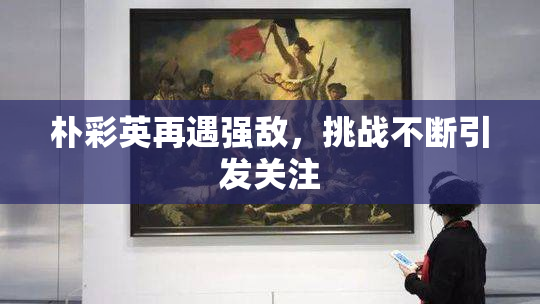 朴彩英再遇强敌，挑战不断引发关注