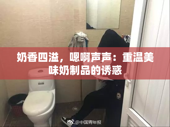 奶香四溢，嗯啊声声：重温美味奶制品的诱惑