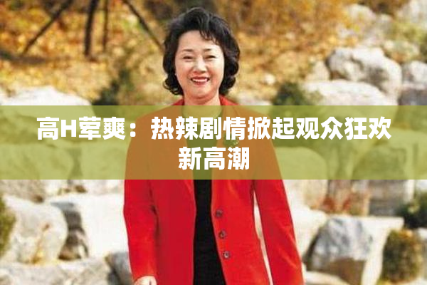 高H荤爽：热辣剧情掀起观众狂欢新高潮