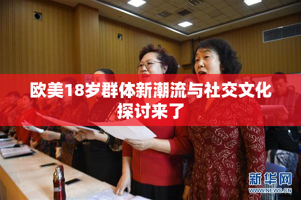 欧美18岁群体新潮流与社交文化探讨来了
