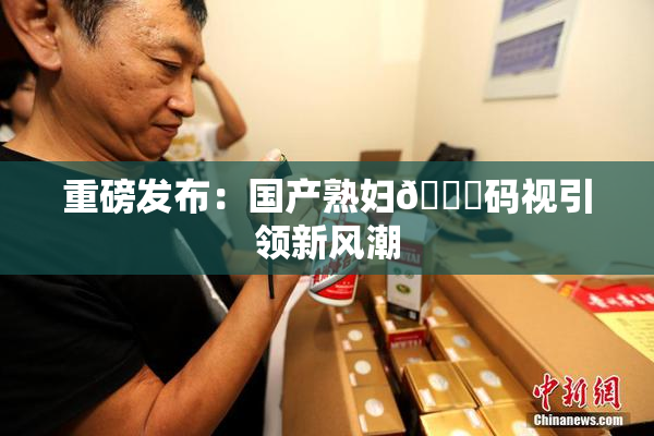 重磅发布：国产熟妇🈚码视引领新风潮