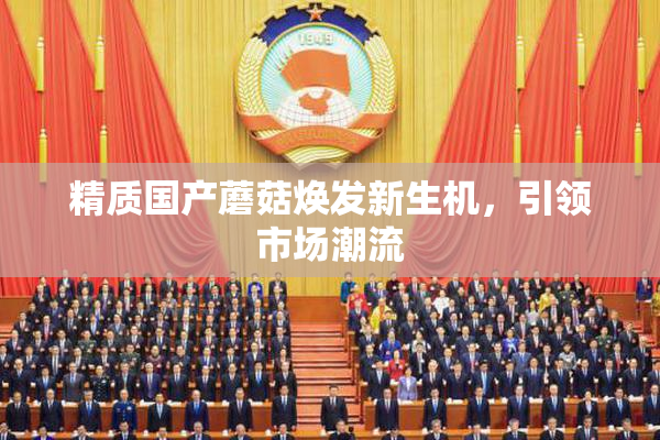 精质国产蘑菇焕发新生机，引领市场潮流