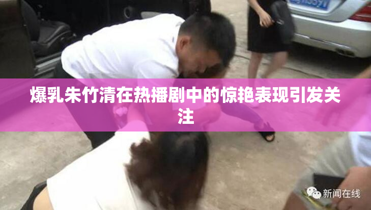 爆乳朱竹清在热播剧中的惊艳表现引发关注