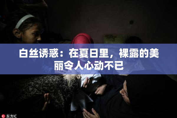 白丝诱惑：在夏日里，裸露的美丽令人心动不已