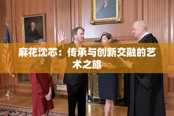 麻花沈芯：传承与创新交融的艺术之旅