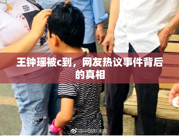 王钟瑶被c到，网友热议事件背后的真相